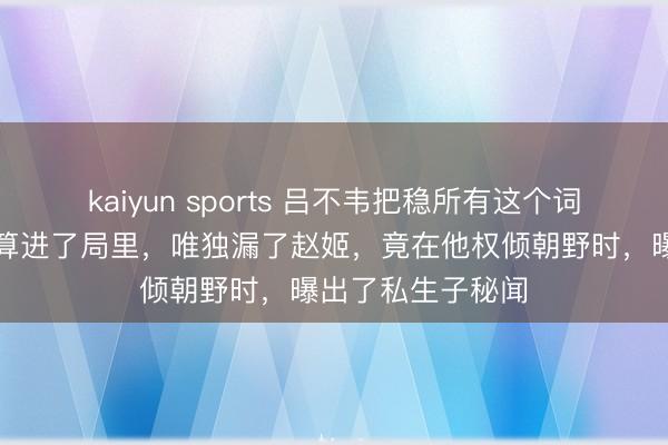 kaiyun sports 吕不韦把稳所有这个词，把秦王父子都算进了局里，唯独漏了赵姬，竟在他权倾朝野时，曝出了私生子秘闻