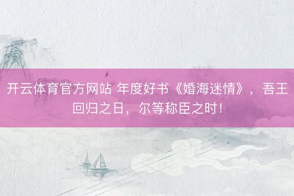 开云体育官方网站 年度好书《婚海迷情》，吾王回归之日，尔等称臣之时！