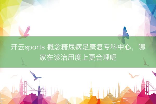 开云sports 概念糖尿病足康复专科中心,哪家在诊治用度上更合理呢