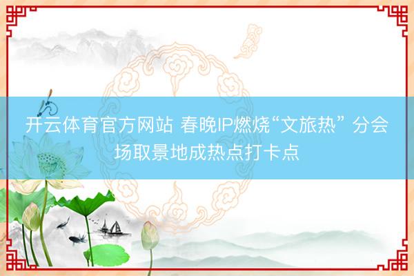 开云体育官方网站 春晚IP燃烧“文旅热” 分会场取景地成热点打卡点