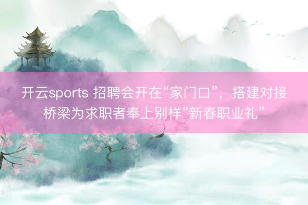 开云sports 招聘会开在“家门口”，搭建对接桥梁为求职者奉上别样“新春职业礼”