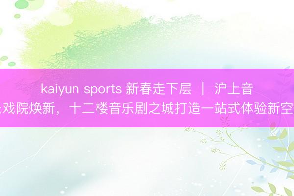 kaiyun sports 新春走下层 ｜ 沪上音乐戏院焕新，十二楼音乐剧之城打造一站式体验新空间