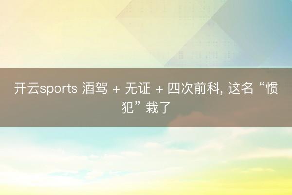开云sports 酒驾 + 无证 + 四次前科， 这名 “惯犯” 栽了