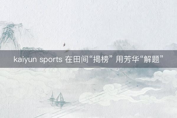 kaiyun sports 在田间“揭榜” 用芳华“解题”