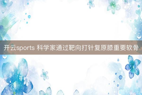 开云sports 科学家通过靶向打针复原膝重要软骨