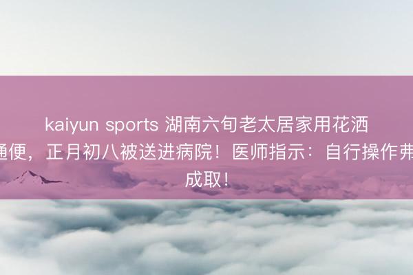 kaiyun sports 湖南六旬老太居家用花洒灌肠通便，正月初八被送进病院！医师指示：自行操作弗成取！