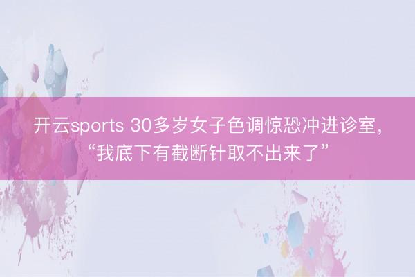 开云sports 30多岁女子色调惊恐冲进诊室,“我底下有截断针取不出来了”